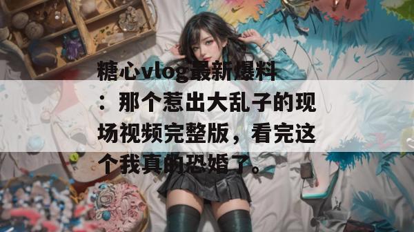 糖心vlog最新爆料：那个惹出大乱子的现场视频完整版，看完这个我真的恐婚了。