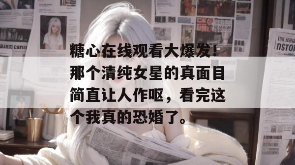 糖心在线观看大爆发！那个清纯女星的真面目简直让人作呕，看完这个我真的恐婚了。