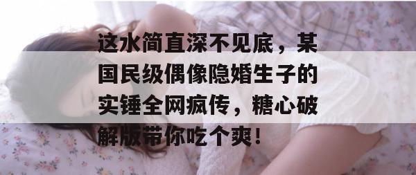 这水简直深不见底，某国民级偶像隐婚生子的实锤全网疯传，糖心破解版带你吃个爽！