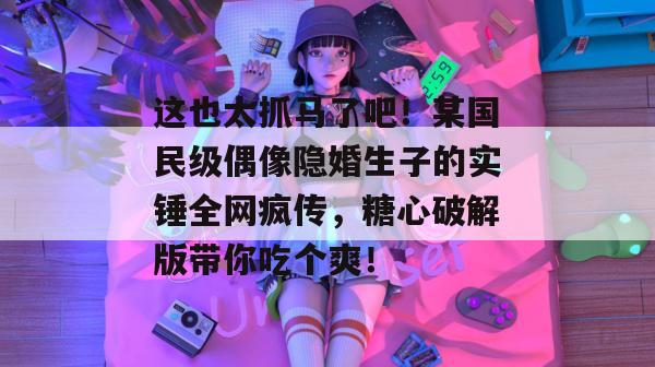 这也太抓马了吧！某国民级偶像隐婚生子的实锤全网疯传，糖心破解版带你吃个爽！